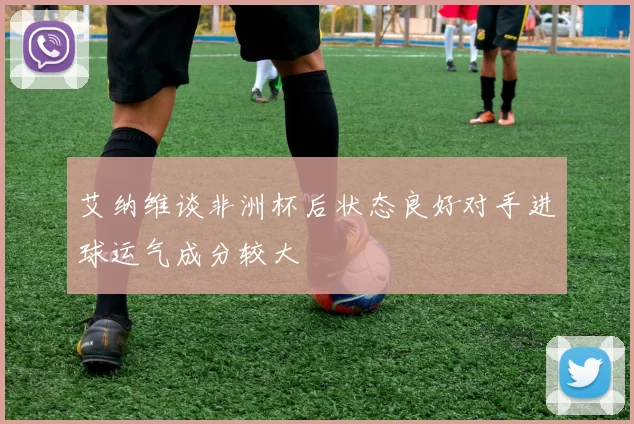 艾纳维谈非洲杯后状态良好对手进球运气成分较大