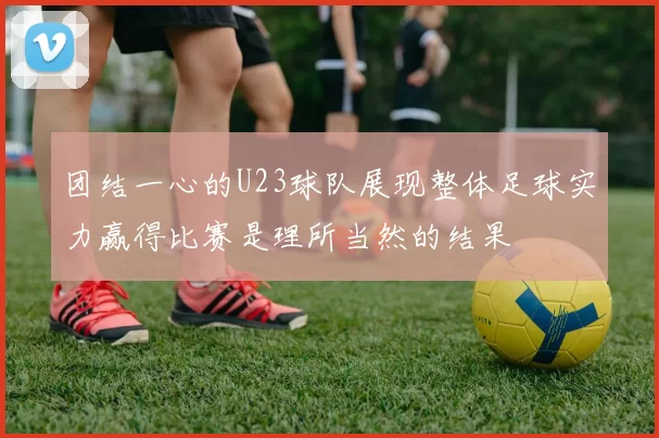团结一心的U23球队展现整体足球实力赢得比赛是理所当然的结果