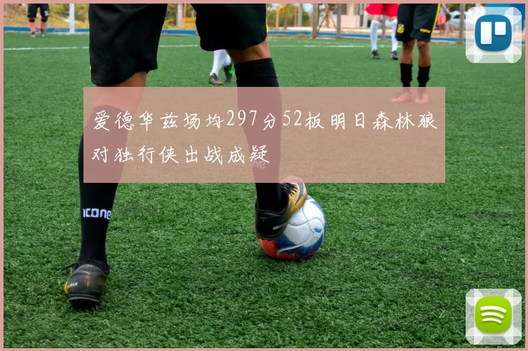 爱德华兹场均297分52板明日森林狼对独行侠出战成疑