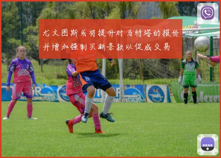尤文图斯或将提升对马特塔的报价并增加强制买断条款以促成交易