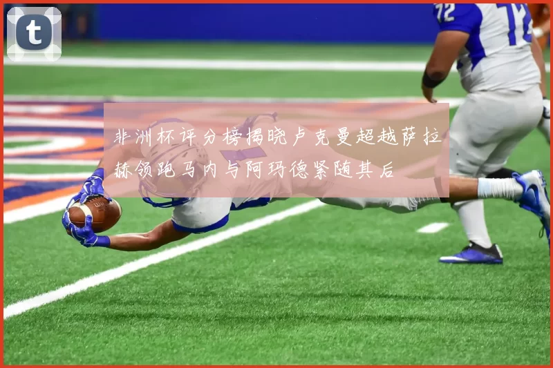 非洲杯评分榜揭晓卢克曼超越萨拉赫领跑马内与阿玛德紧随其后