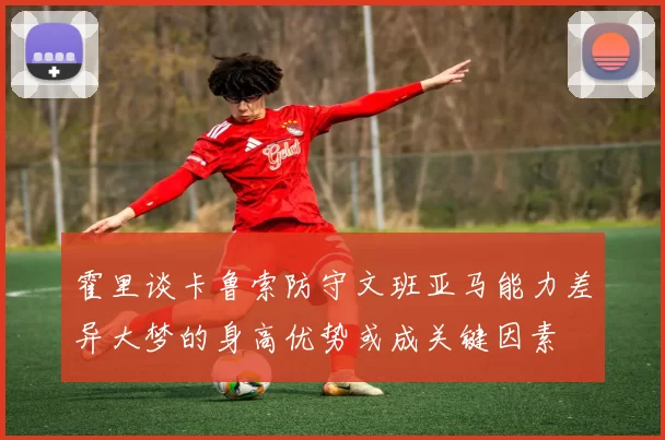 霍里谈卡鲁索防守文班亚马能力差异大梦的身高优势或成关键因素