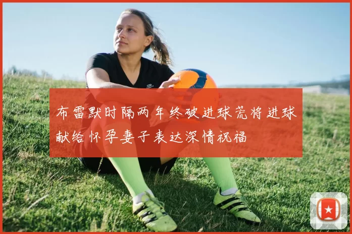 布雷默时隔两年终破进球荒将进球献给怀孕妻子表达深情祝福