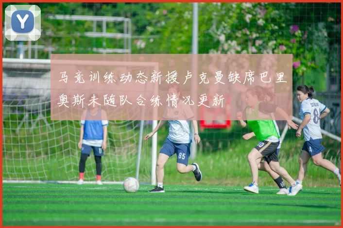 马竞训练动态新援卢克曼缺席巴里奥斯未随队合练情况更新
